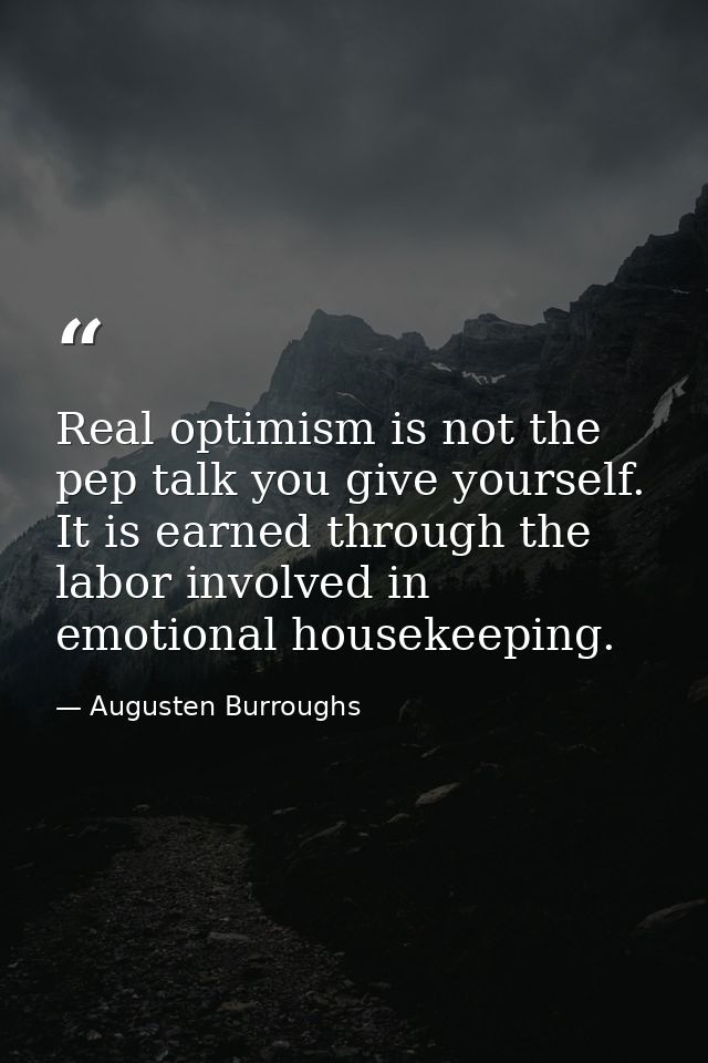 Real optimism is not the pep talk you give yourself. It is earned through the labor involved in emotional housekeeping. — Augusten Burroughs