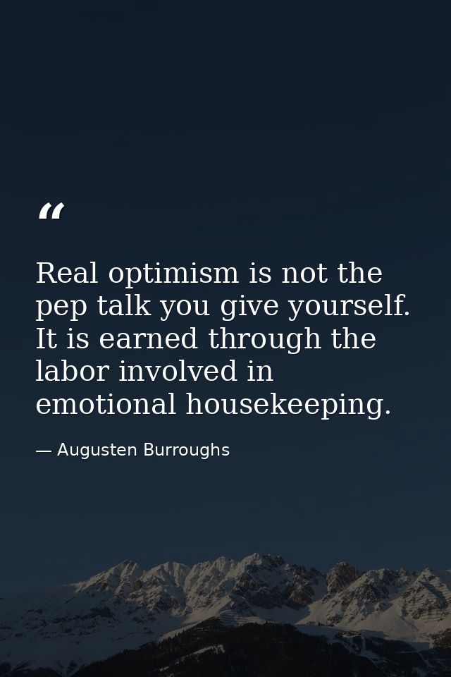 Real optimism is not the pep talk you give yourself. It is earned through the labor involved in emotional housekeeping. — Augusten Burroughs