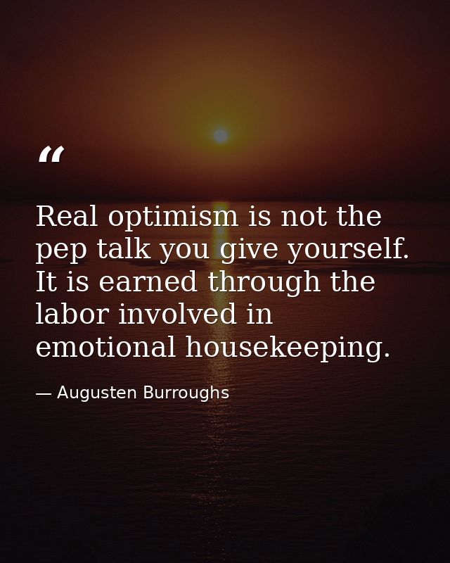 Real optimism is not the pep talk you give yourself. It is earned through the labor involved in emotional housekeeping. — Augusten Burroughs