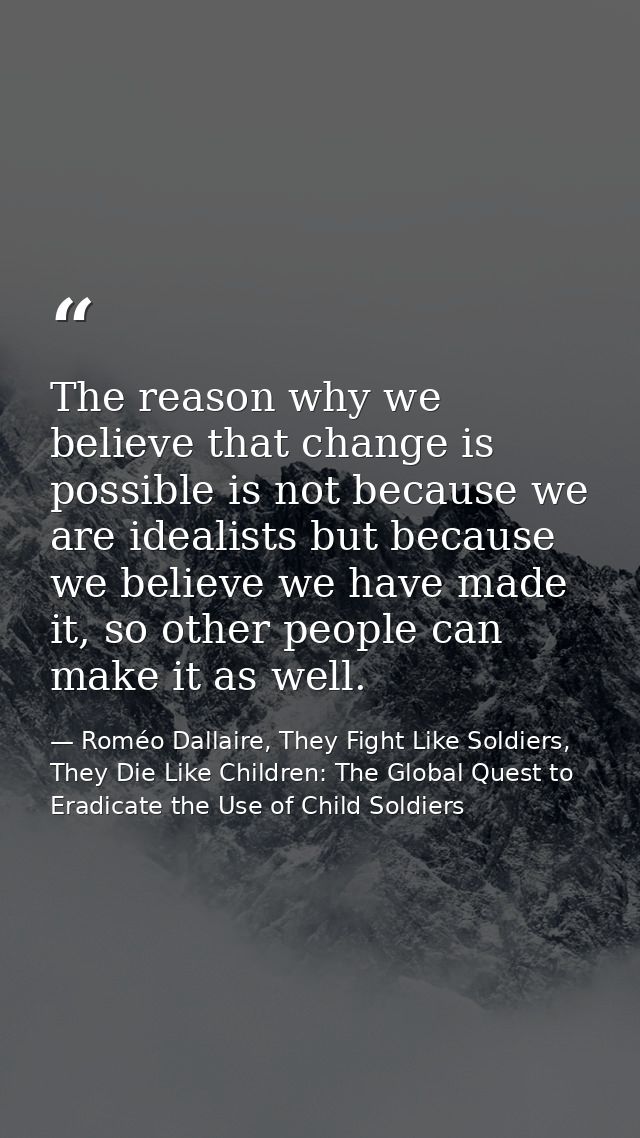 The reason why we believe that change is possible is not because we are idealists but because we believe we have made it — Roméo Dallaire, They Fight Like Soldiers, They Die Like Children: The Global Quest to Eradicate the Use of Child Soldiers
