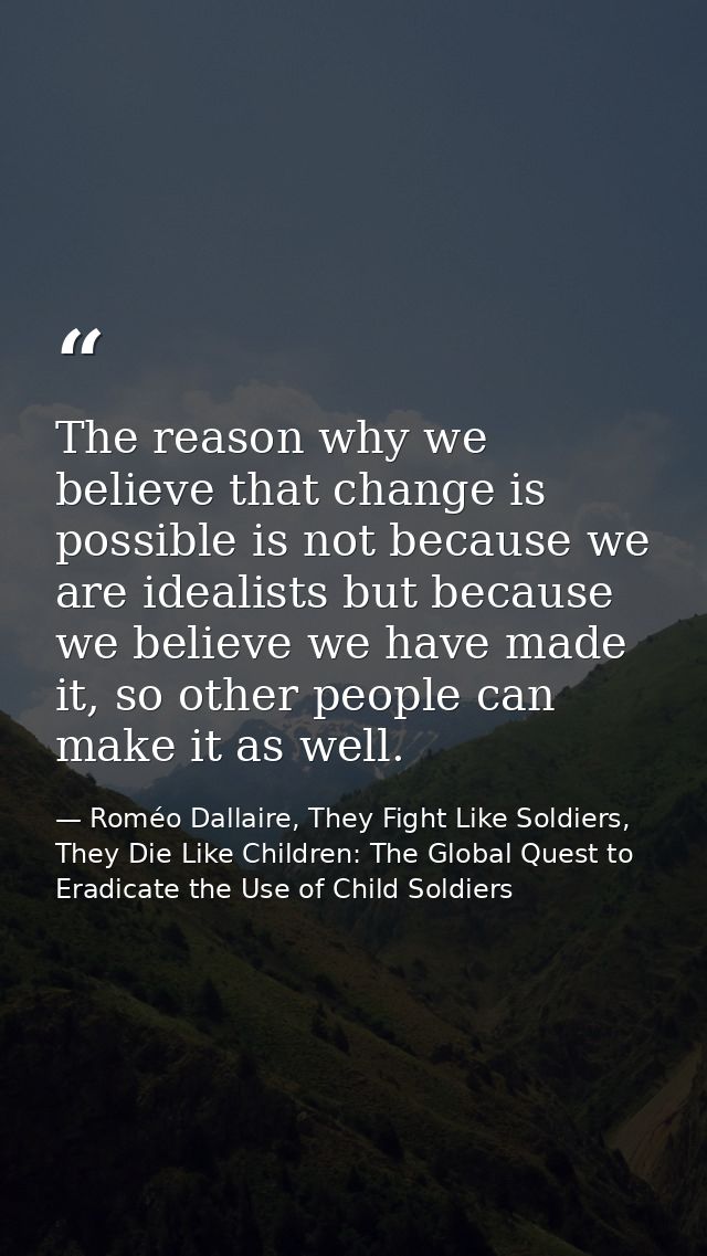 The reason why we believe that change is possible is not because we are idealists but because we believe we have made it — Roméo Dallaire, They Fight Like Soldiers, They Die Like Children: The Global Quest to Eradicate the Use of Child Soldiers
