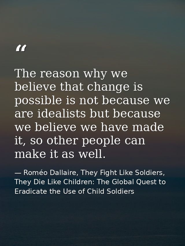 The reason why we believe that change is possible is not because we are idealists but because we believe we have made it — Roméo Dallaire, They Fight Like Soldiers, They Die Like Children: The Global Quest to Eradicate the Use of Child Soldiers