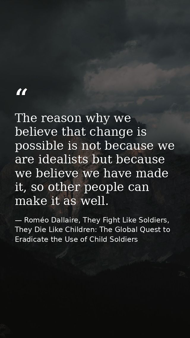 The reason why we believe that change is possible is not because we are idealists but because we believe we have made it — Roméo Dallaire, They Fight Like Soldiers, They Die Like Children: The Global Quest to Eradicate the Use of Child Soldiers