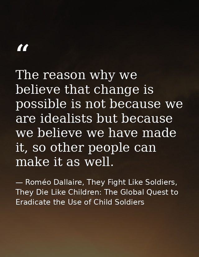 The reason why we believe that change is possible is not because we are idealists but because we believe we have made it — Roméo Dallaire, They Fight Like Soldiers, They Die Like Children: The Global Quest to Eradicate the Use of Child Soldiers
