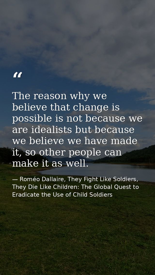 The reason why we believe that change is possible is not because we are idealists but because we believe we have made it — Roméo Dallaire, They Fight Like Soldiers, They Die Like Children: The Global Quest to Eradicate the Use of Child Soldiers