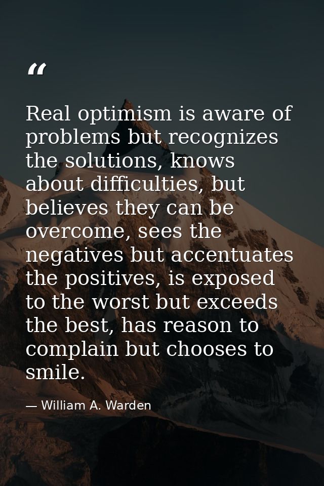 Real optimism is aware of problems but recognizes the solutions, knows about difficulties, but believes they can be over — William A. Warden
