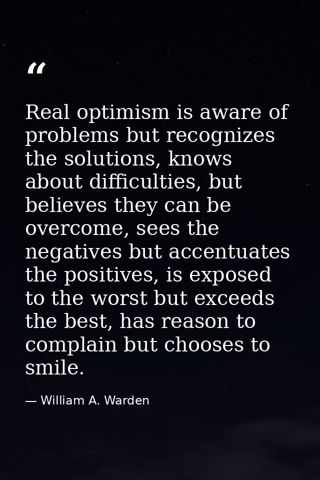 Real optimism is aware of problems but recognizes the solutions, knows about difficulties, but believes they can be over — William A. Warden