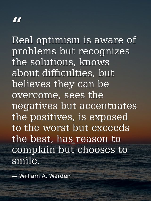 Real optimism is aware of problems but recognizes the solutions, knows about difficulties, but believes they can be over — William A. Warden