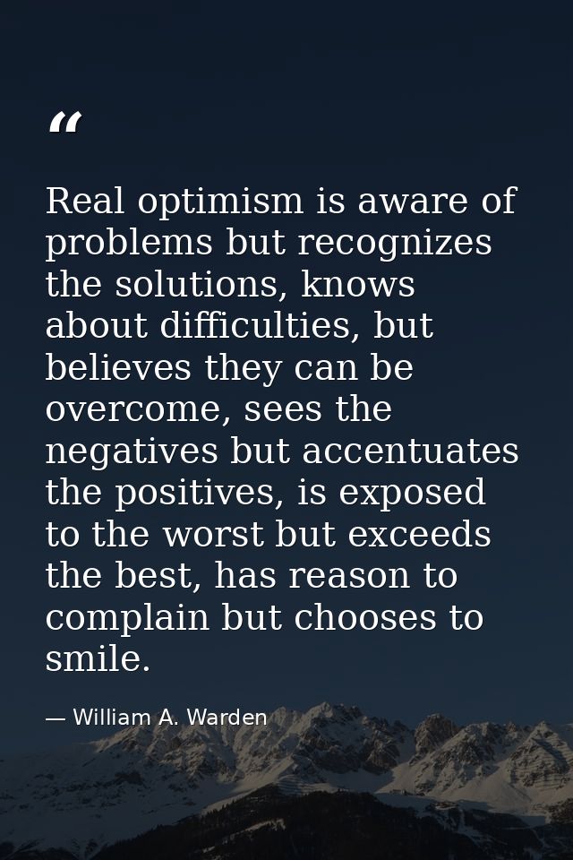 Real optimism is aware of problems but recognizes the solutions, knows about difficulties, but believes they can be over — William A. Warden