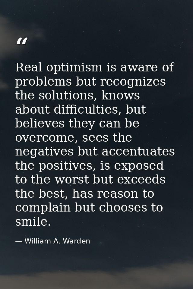 Real optimism is aware of problems but recognizes the solutions, knows about difficulties, but believes they can be over — William A. Warden