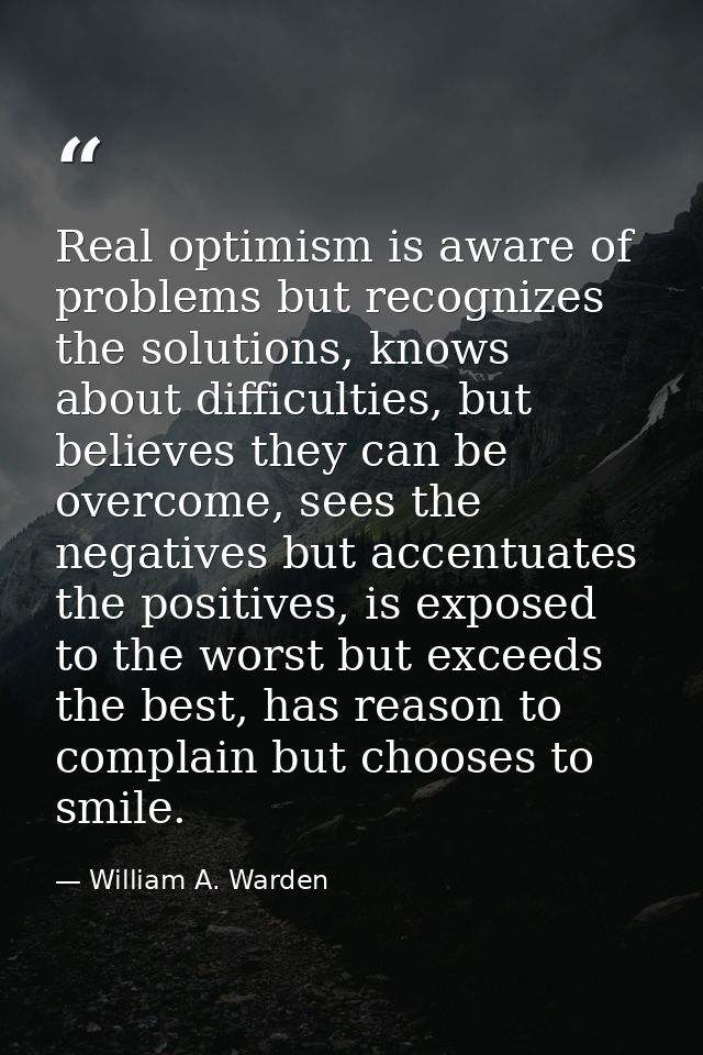 Real optimism is aware of problems but recognizes the solutions, knows about difficulties, but believes they can be over — William A. Warden