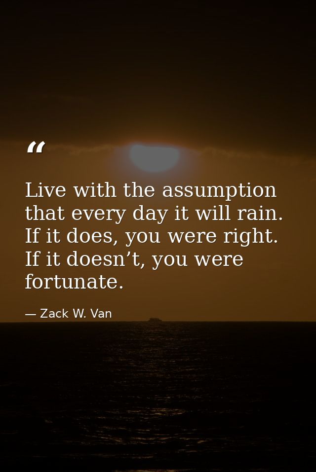 Live with the assumption that every day it will rain. If it does, you were right. If it doesn’t, you were fortunate. — Zack W. Van