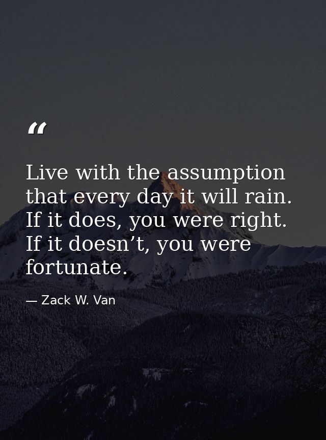Live with the assumption that every day it will rain. If it does, you were right. If it doesn’t, you were fortunate. — Zack W. Van