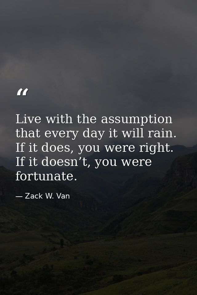 Live with the assumption that every day it will rain. If it does, you were right. If it doesn’t, you were fortunate. — Zack W. Van