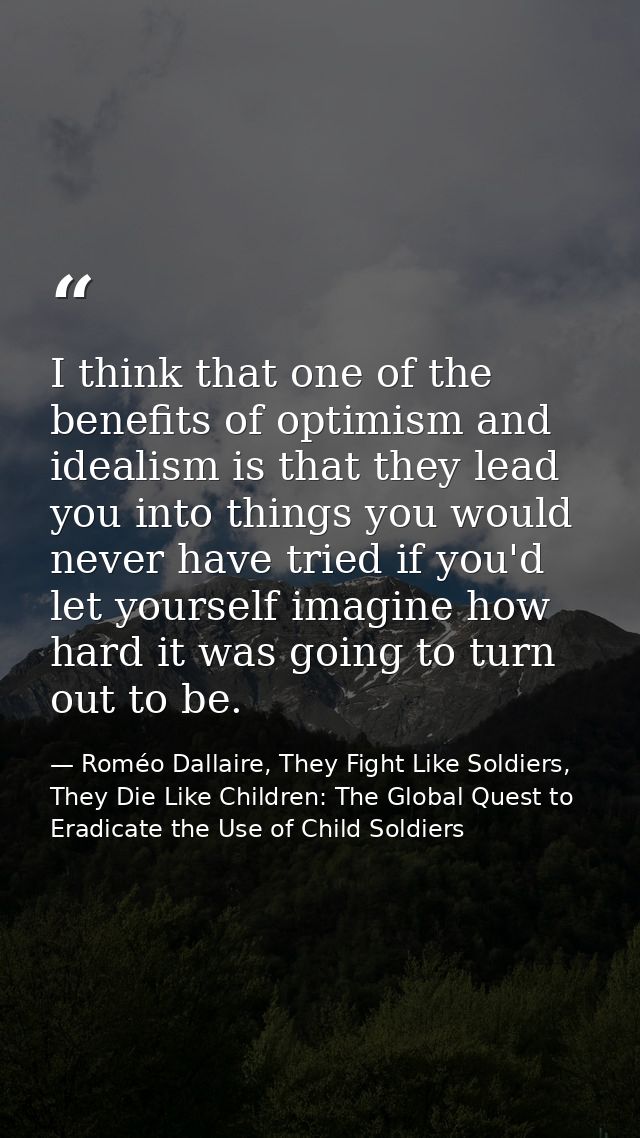 I think that one of the benefits of optimism and idealism is that they lead you into things you would never have tried i — Roméo Dallaire, They Fight Like Soldiers, They Die Like Children: The Global Quest to Eradicate the Use of Child Soldiers