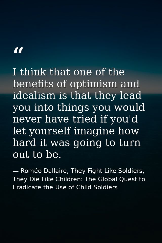 I think that one of the benefits of optimism and idealism is that they lead you into things you would never have tried i — Roméo Dallaire, They Fight Like Soldiers, They Die Like Children: The Global Quest to Eradicate the Use of Child Soldiers