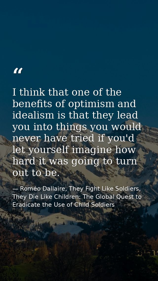 I think that one of the benefits of optimism and idealism is that they lead you into things you would never have tried i — Roméo Dallaire, They Fight Like Soldiers, They Die Like Children: The Global Quest to Eradicate the Use of Child Soldiers