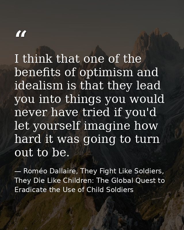 I think that one of the benefits of optimism and idealism is that they lead you into things you would never have tried i — Roméo Dallaire, They Fight Like Soldiers, They Die Like Children: The Global Quest to Eradicate the Use of Child Soldiers