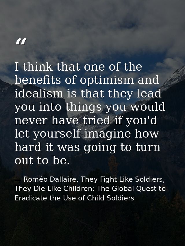 I think that one of the benefits of optimism and idealism is that they lead you into things you would never have tried i — Roméo Dallaire, They Fight Like Soldiers, They Die Like Children: The Global Quest to Eradicate the Use of Child Soldiers