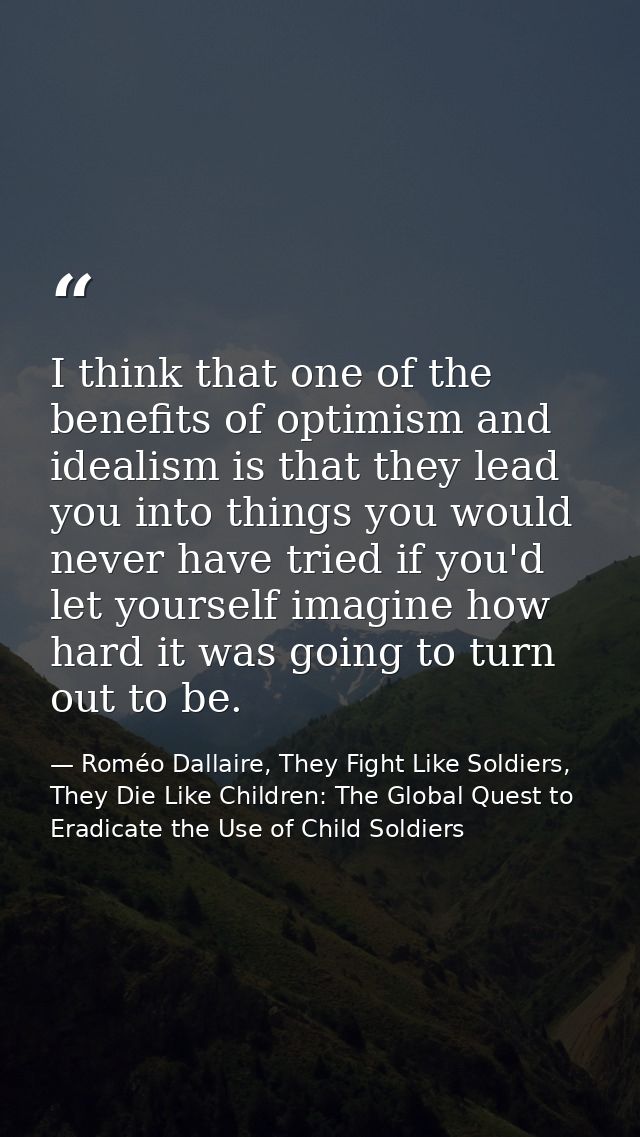 I think that one of the benefits of optimism and idealism is that they lead you into things you would never have tried i — Roméo Dallaire, They Fight Like Soldiers, They Die Like Children: The Global Quest to Eradicate the Use of Child Soldiers