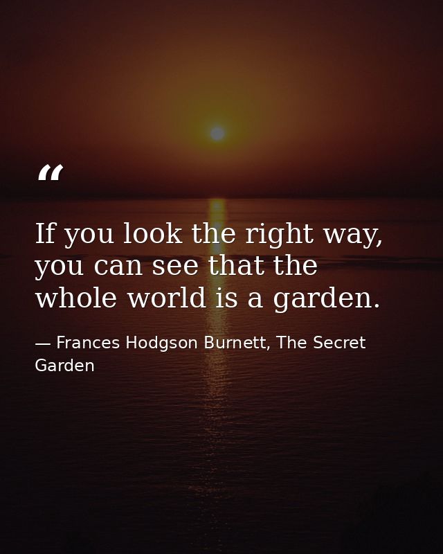 If you look the right way, you can see that the whole world is a garden. — Frances Hodgson Burnett, The Secret Garden