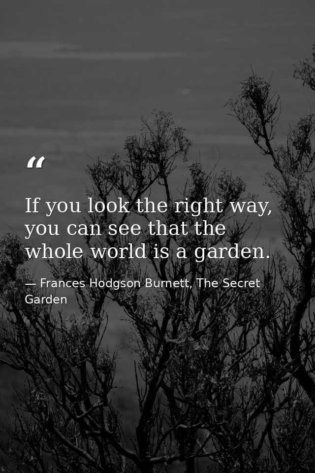 If you look the right way, you can see that the whole world is a garden. — Frances Hodgson Burnett, The Secret Garden