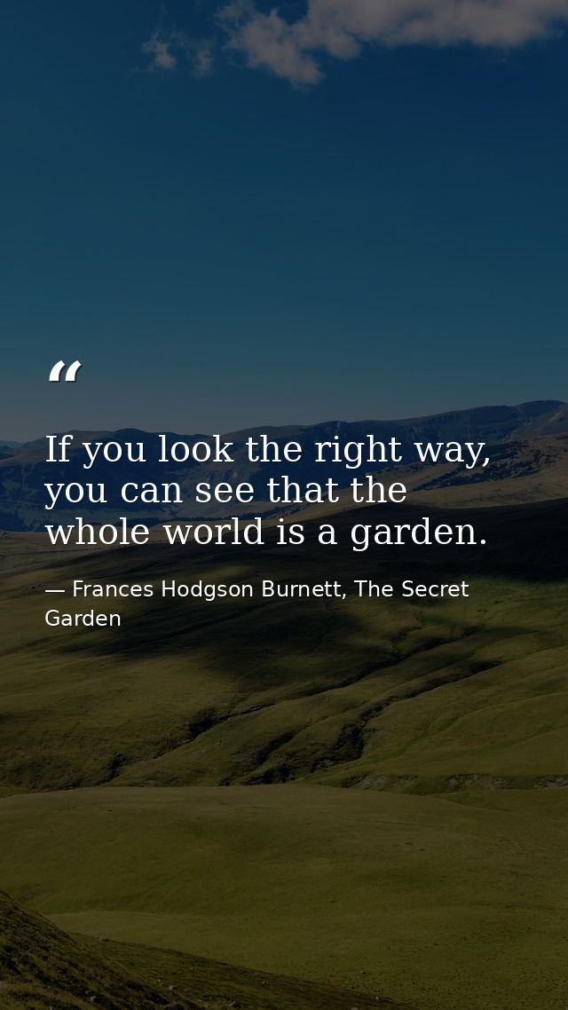 If you look the right way, you can see that the whole world is a garden. — Frances Hodgson Burnett, The Secret Garden