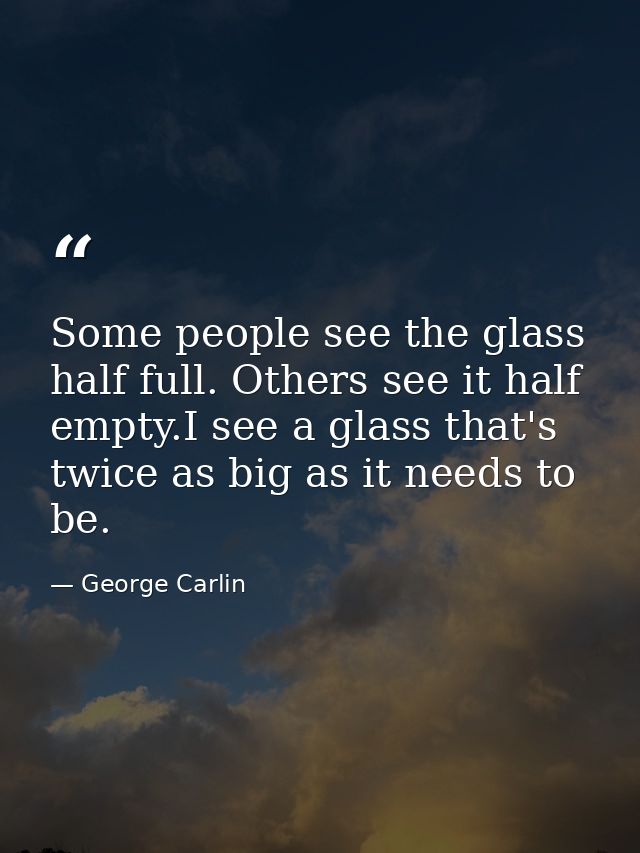 Some people see the glass half full. Others see it half empty.I see a glass that's twice as big as it needs to be. — George Carlin