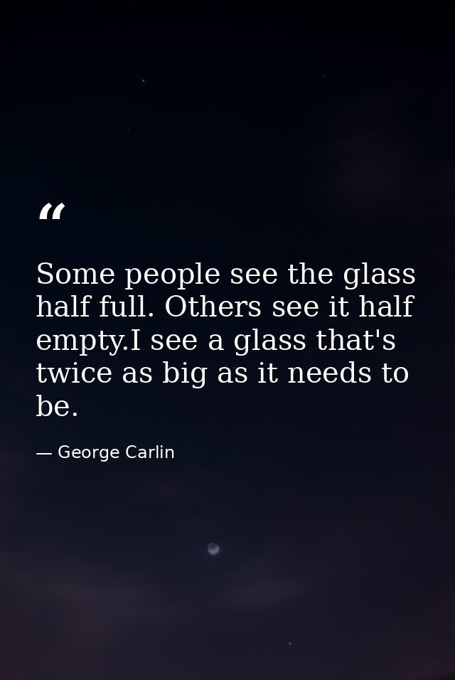 Some people see the glass half full. Others see it half empty.I see a glass that's twice as big as it needs to be. — George Carlin