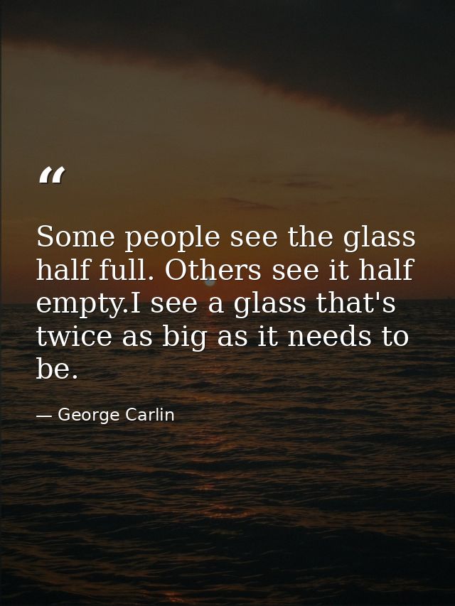 Some people see the glass half full. Others see it half empty.I see a glass that's twice as big as it needs to be. — George Carlin