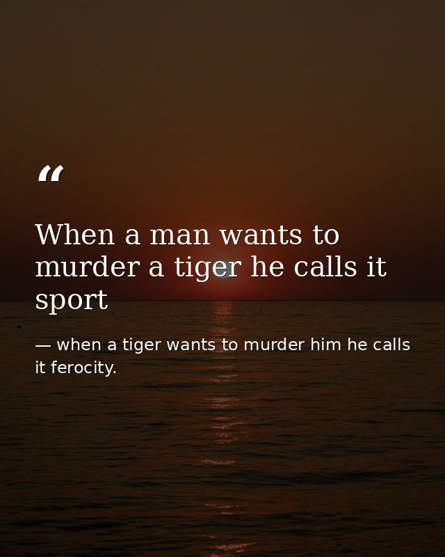 When a man wants to murder a tiger he calls it sport — when a tiger wants to murder him he calls it ferocity.