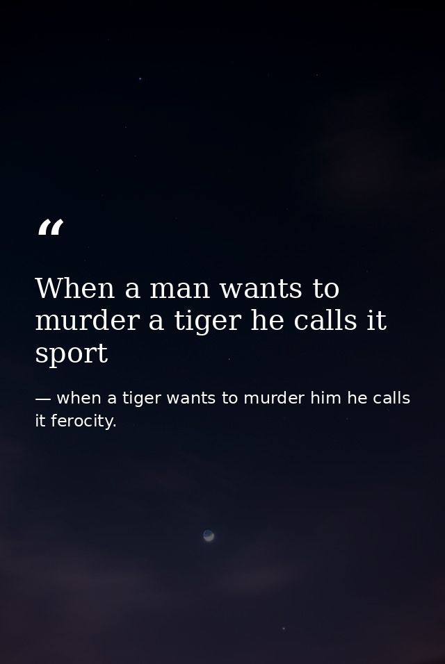 When a man wants to murder a tiger he calls it sport — when a tiger wants to murder him he calls it ferocity.