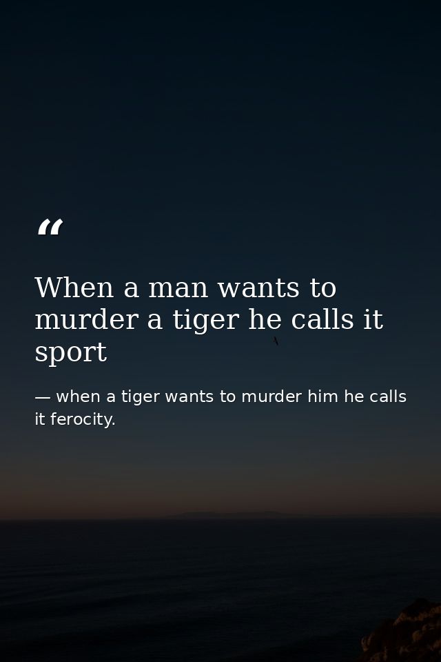 When a man wants to murder a tiger he calls it sport — when a tiger wants to murder him he calls it ferocity.