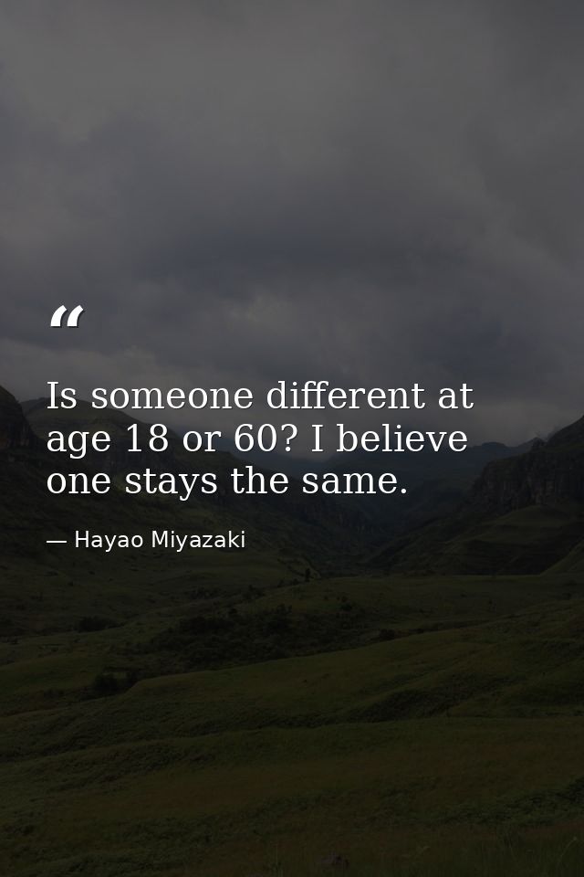Is someone different at age 18 or 60? I believe one stays the same. — Hayao Miyazaki