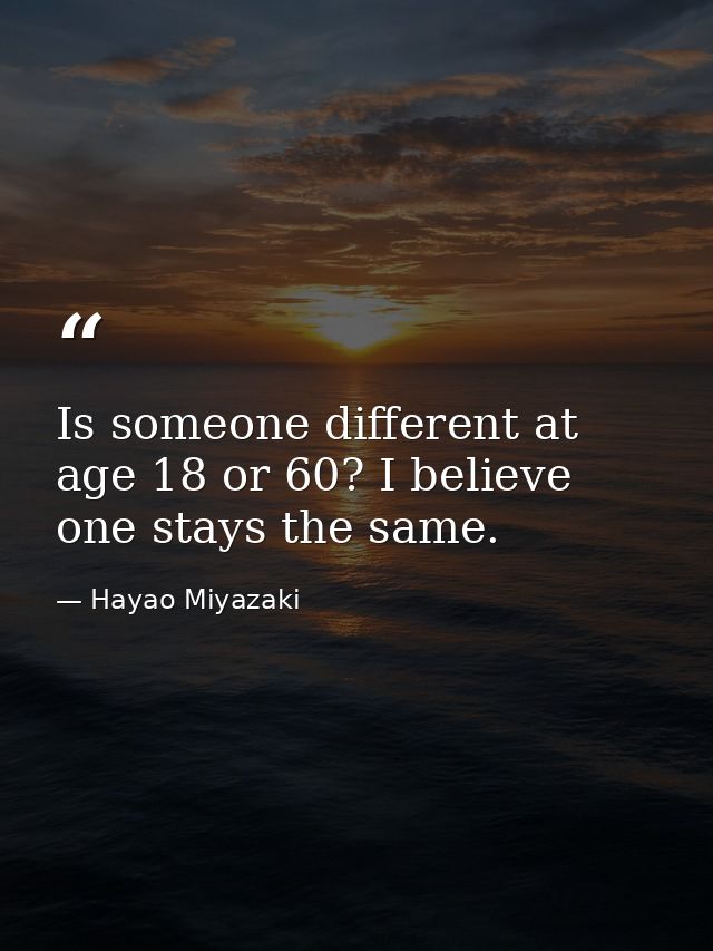 Is someone different at age 18 or 60? I believe one stays the same. — Hayao Miyazaki