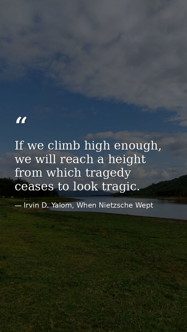 If we climb high enough, we will reach a height from which tragedy ceases to look tragic. — Irvin D. Yalom, When Nietzsche Wept