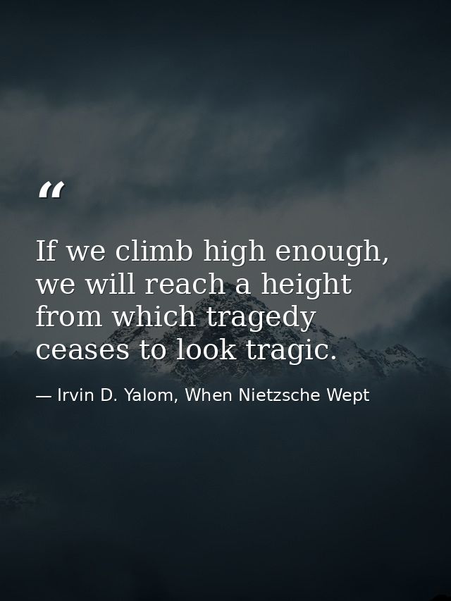 If we climb high enough, we will reach a height from which tragedy ceases to look tragic. — Irvin D. Yalom, When Nietzsche Wept