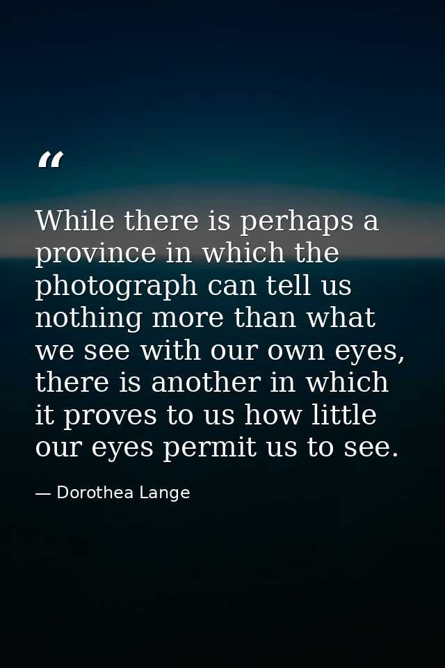 While there is perhaps a province in which the photograph can tell us nothing more than what we see with our own eyes, t — Dorothea Lange