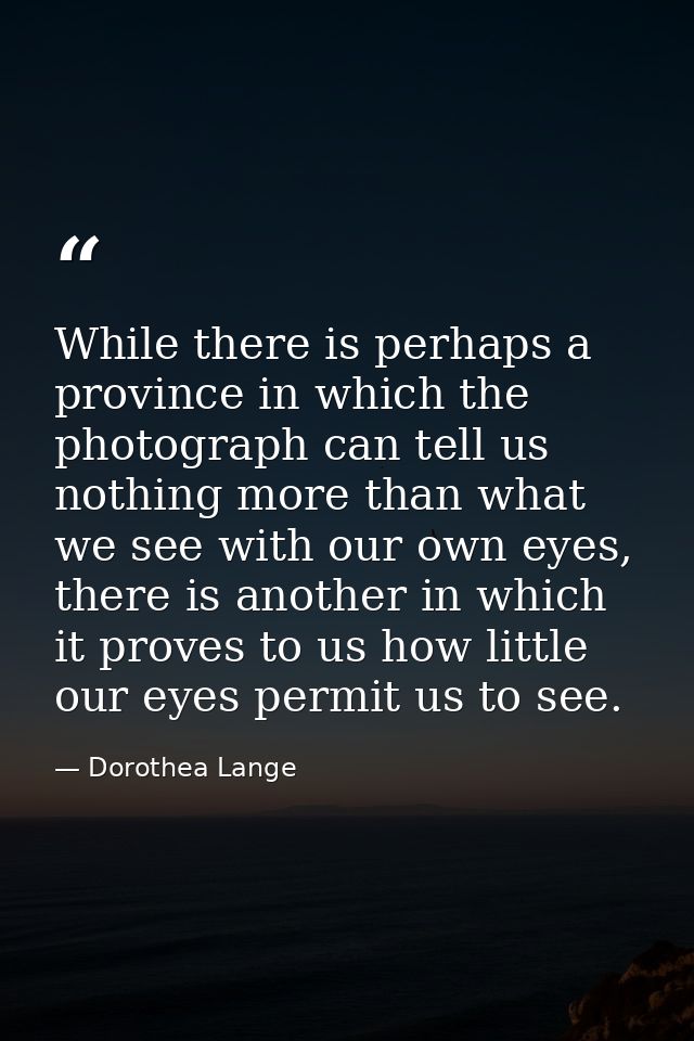 While there is perhaps a province in which the photograph can tell us nothing more than what we see with our own eyes, t — Dorothea Lange