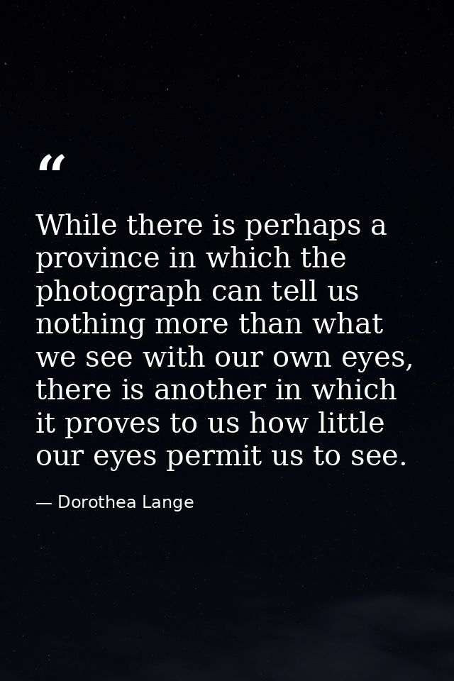 While there is perhaps a province in which the photograph can tell us nothing more than what we see with our own eyes, t — Dorothea Lange