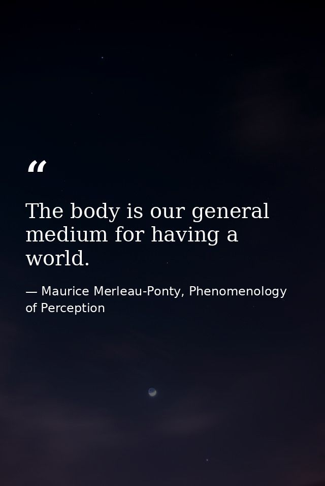 The body is our general medium for having a world. — Maurice Merleau-Ponty, Phenomenology of Perception