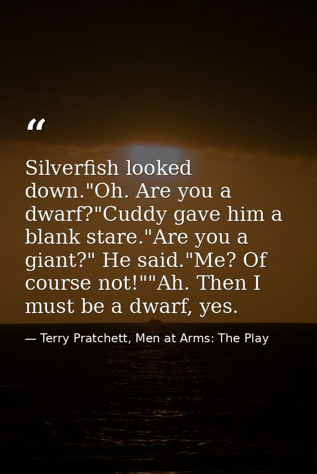 Silverfish looked down."Oh. Are you a dwarf?"Cuddy gave him a blank stare."Are you a giant?" He said."Me? Of course not! — Terry Pratchett, Men at Arms: The Play