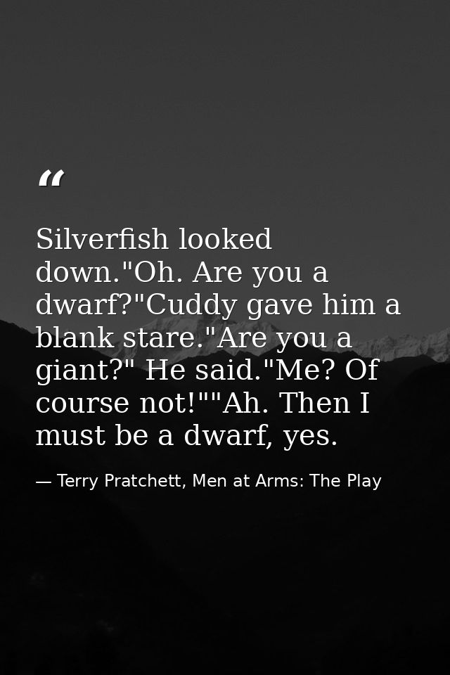 Silverfish looked down."Oh. Are you a dwarf?"Cuddy gave him a blank stare."Are you a giant?" He said."Me? Of course not! — Terry Pratchett, Men at Arms: The Play