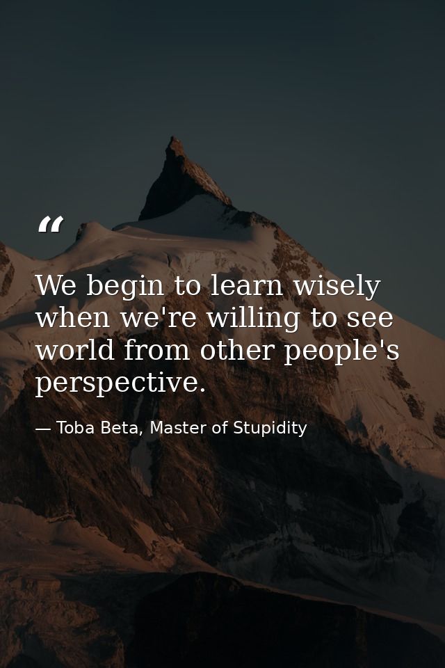 We begin to learn wisely when we're willing to see world from other people's perspective. — Toba Beta, Master of Stupidity