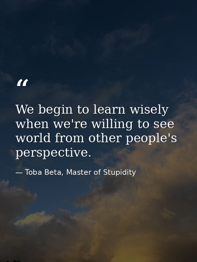 We begin to learn wisely when we're willing to see world from other people's perspective. — Toba Beta, Master of Stupidity
