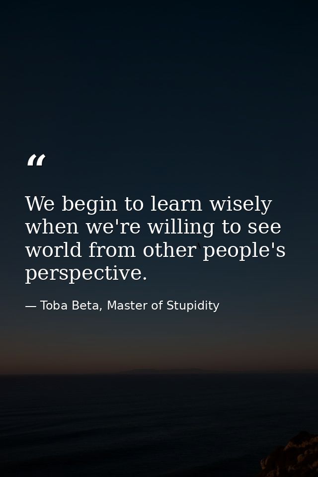 We begin to learn wisely when we're willing to see world from other people's perspective. — Toba Beta, Master of Stupidity