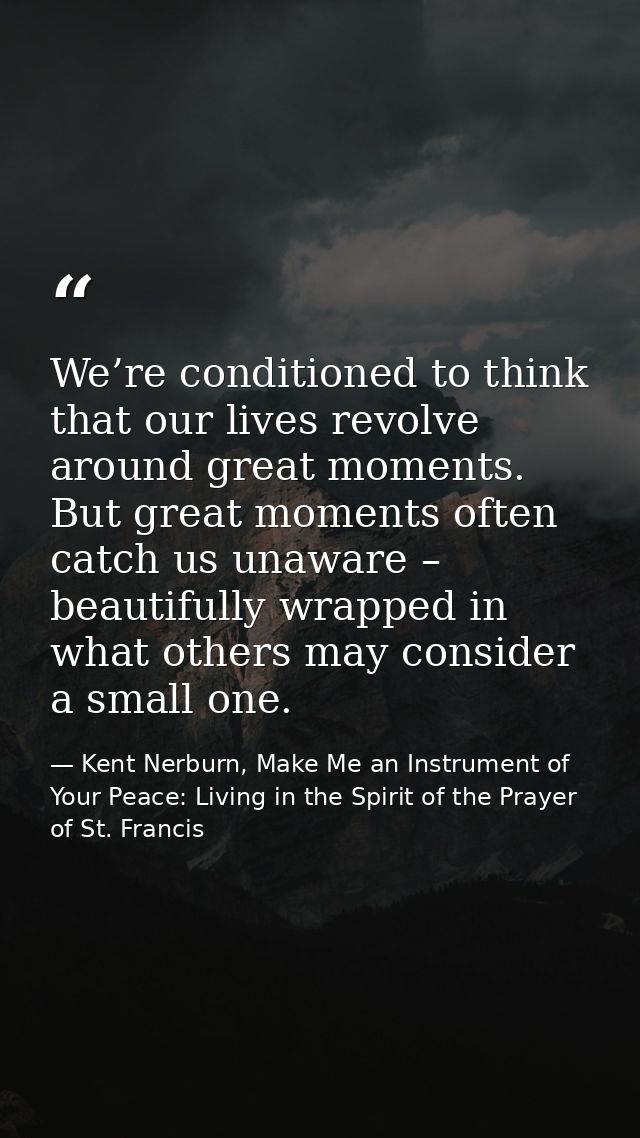 We’re conditioned to think that our lives revolve around great moments. But great moments often catch us unaware – beaut — Kent Nerburn, Make Me an Instrument of Your Peace: Living in the Spirit of the Prayer of St. Francis