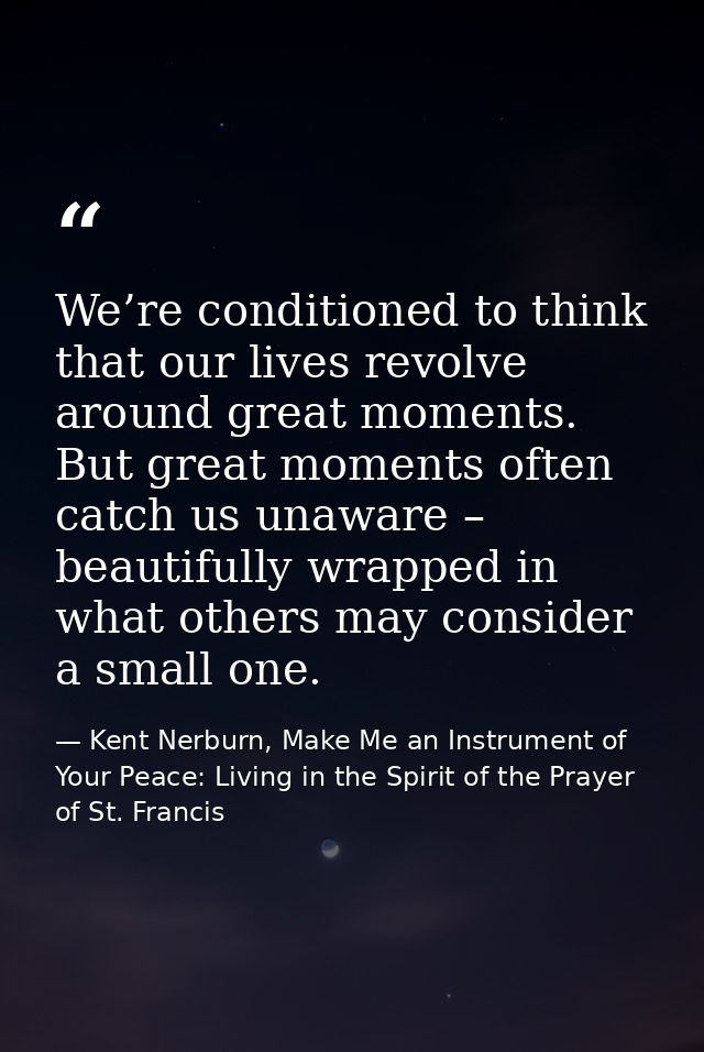 We’re conditioned to think that our lives revolve around great moments. But great moments often catch us unaware – beaut — Kent Nerburn, Make Me an Instrument of Your Peace: Living in the Spirit of the Prayer of St. Francis