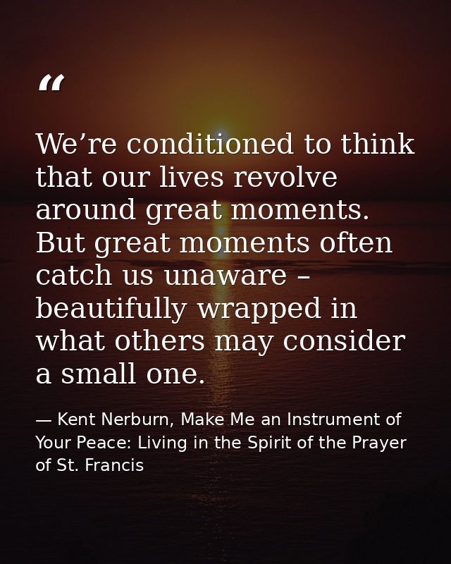 We’re conditioned to think that our lives revolve around great moments. But great moments often catch us unaware – beaut — Kent Nerburn, Make Me an Instrument of Your Peace: Living in the Spirit of the Prayer of St. Francis