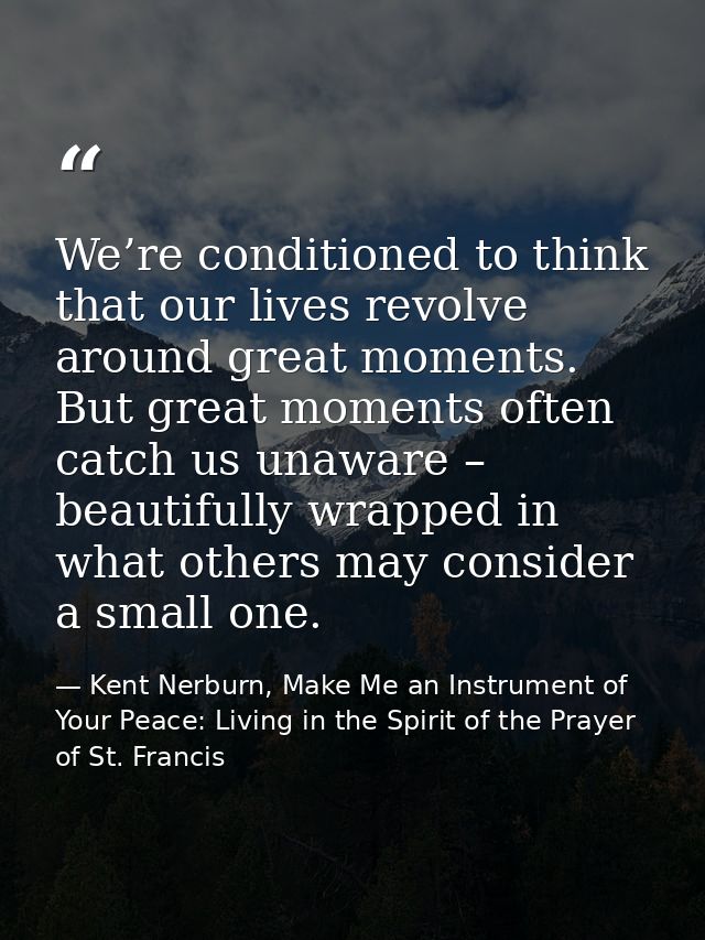 We’re conditioned to think that our lives revolve around great moments. But great moments often catch us unaware – beaut — Kent Nerburn, Make Me an Instrument of Your Peace: Living in the Spirit of the Prayer of St. Francis